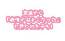 友達から 「表情が明るくなった」 と言われた子も!